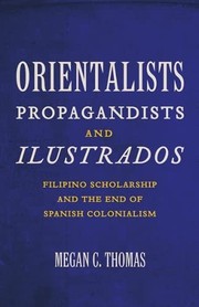 Orientalists, propagandists, and ilustrados Filipino scholarship and the end of Spanish colonialism